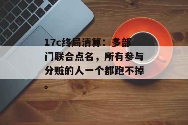17c终局清算：多部门联合点名，所有参与分赃的人一个都跑不掉。