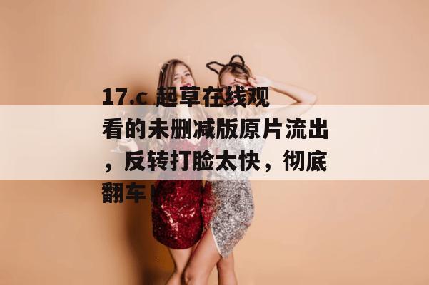 17.c 起草在线观看的未删减版原片流出，反转打脸太快，彻底翻车！