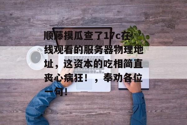 顺藤摸瓜查了17c在线观看的服务器物理地址，这资本的吃相简直丧心病狂！，奉劝各位一句！