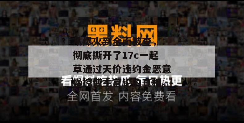 从爆火到全面被查，：彻底撕开了17c一起草通过天价违约金恶意操控博主言论的真相。