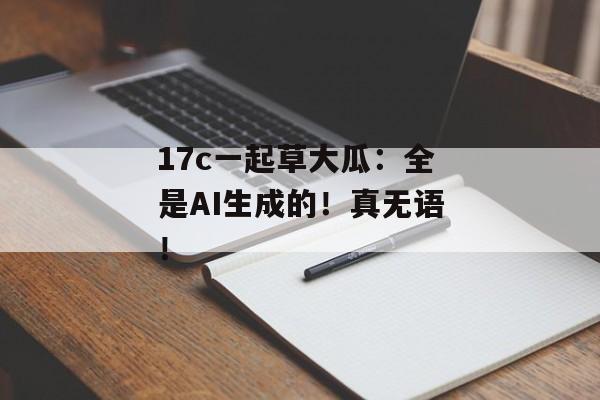 17c一起草大瓜：全是AI生成的！真无语！