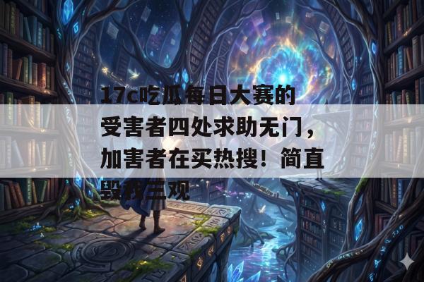 17c吃瓜每日大赛的受害者四处求助无门，加害者在买热搜！简直毁我三观