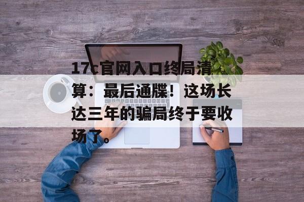 17c官网入口终局清算：最后通牒！这场长达三年的骗局终于要收场了。