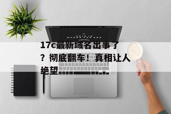 17c最新域名出事了？彻底翻车！真相让人绝望