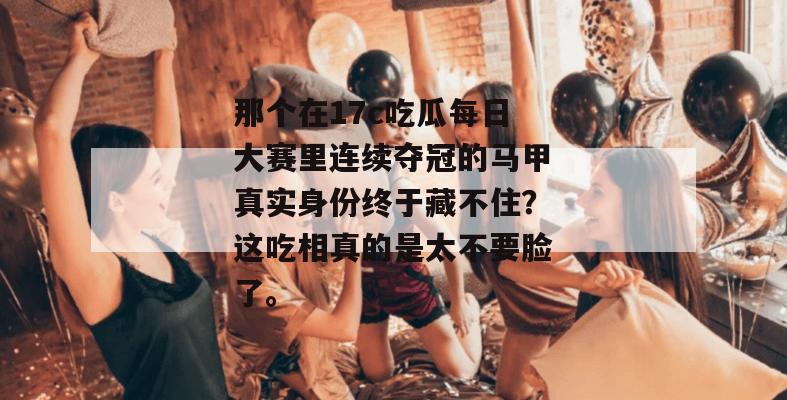 那个在17c吃瓜每日大赛里连续夺冠的马甲真实身份终于藏不住？这吃相真的是太不要脸了。