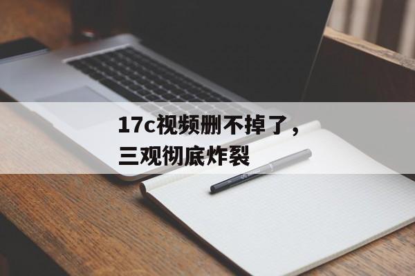 17c视频删不掉了，三观彻底炸裂