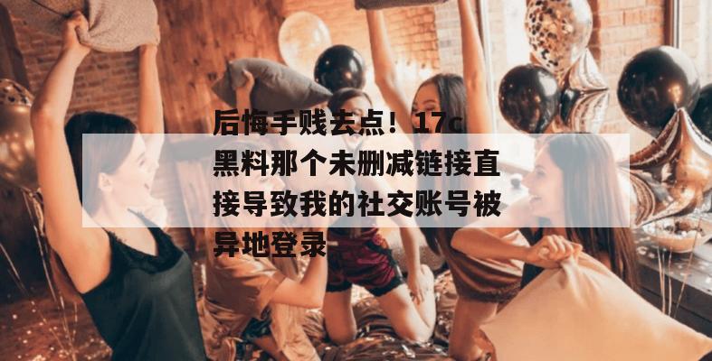 后悔手贱去点！17c黑料那个未删减链接直接导致我的社交账号被异地登录