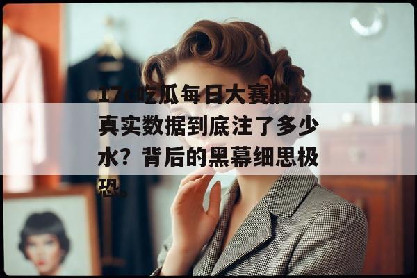 17c吃瓜每日大赛的真实数据到底注了多少水？背后的黑幕细思极恐。