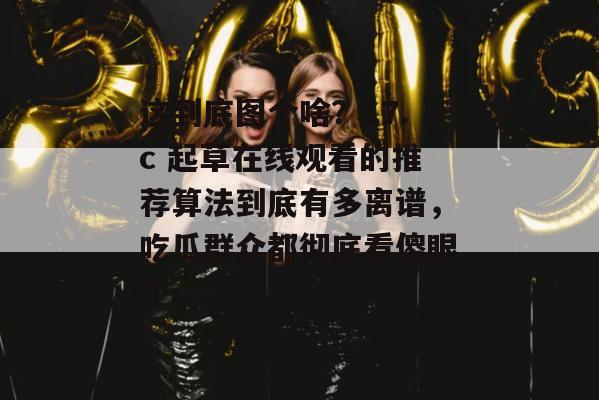 这到底图个啥？17.c 起草在线观看的推荐算法到底有多离谱，吃瓜群众都彻底看傻眼了。