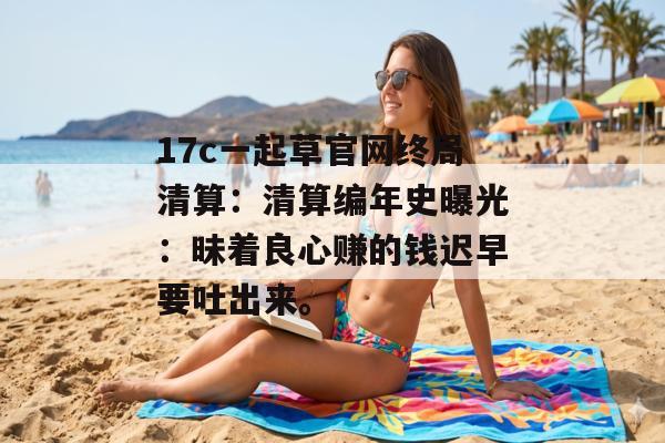 17c一起草官网终局清算：清算编年史曝光：昧着良心赚的钱迟早要吐出来。