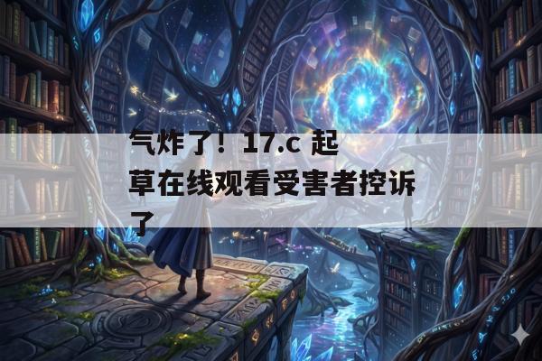 气炸了！17.c 起草在线观看受害者控诉了