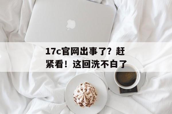 17c官网出事了？赶紧看！这回洗不白了