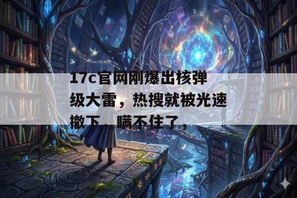 17c官网刚爆出核弹级大雷，热搜就被光速撤下，瞒不住了，