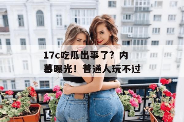 17c吃瓜出事了？内幕曝光！普通人玩不过