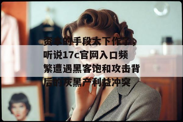资本的手段太下作了，听说17c官网入口频繁遭遇黑客饱和攻击背后的灰黑产利益冲突