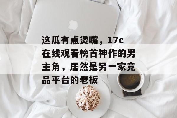 这瓜有点烫嘴，17c在线观看榜首神作的男主角，居然是另一家竞品平台的老板