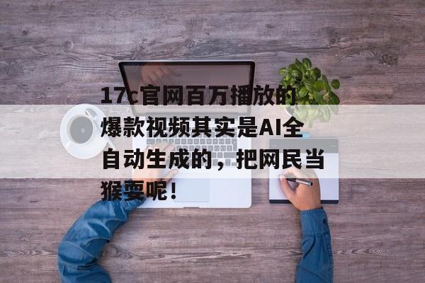 17c官网百万播放的爆款视频其实是AI全自动生成的，把网民当猴耍呢！