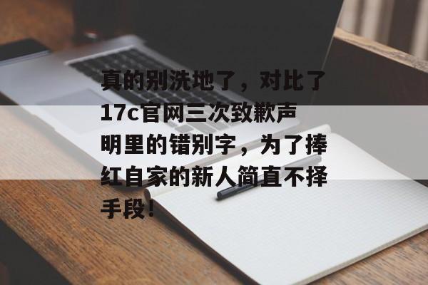 真的别洗地了，对比了17c官网三次致歉声明里的错别字，为了捧红自家的新人简直不择手段！