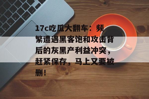 17c吃瓜大翻车：频繁遭遇黑客饱和攻击背后的灰黑产利益冲突，赶紧保存，马上又要被删！