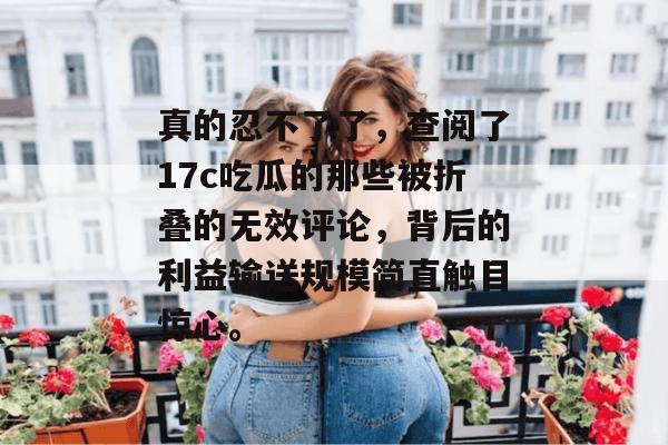 真的忍不了了，查阅了17c吃瓜的那些被折叠的无效评论，背后的利益输送规模简直触目惊心。