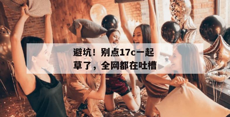 避坑！别点17c一起草了，全网都在吐槽