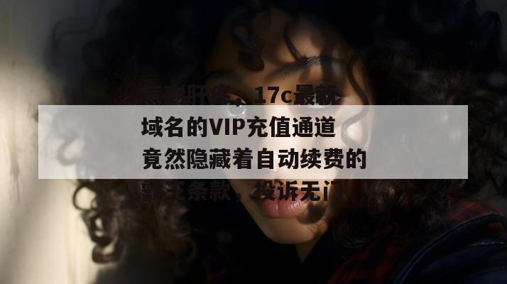 气到肝疼，17c最新域名的VIP充值通道竟然隐藏着自动续费的霸王条款，投诉无门