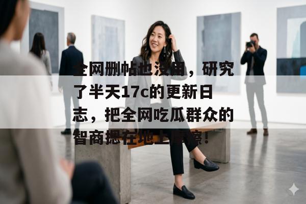 全网删帖也没用，研究了半天17c的更新日志，把全网吃瓜群众的智商摁在地上摩擦！