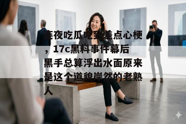 连夜吃瓜吃到差点心梗，17c黑料事件幕后黑手总算浮出水面原来是这个道貌岸然的老熟人