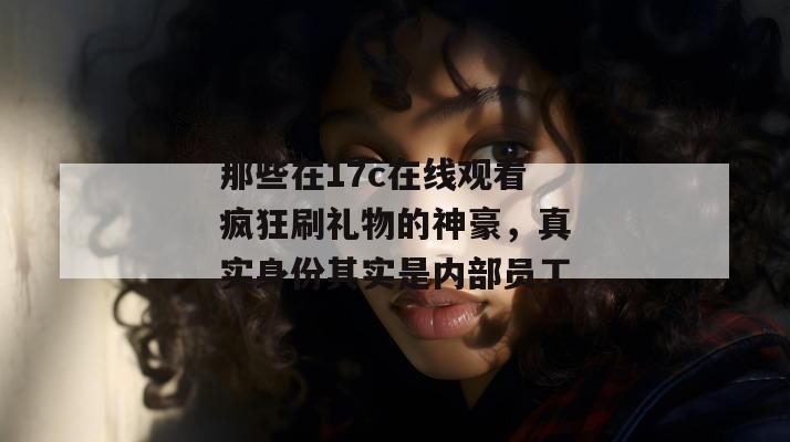 那些在17c在线观看疯狂刷礼物的神豪，真实身份其实是内部员工